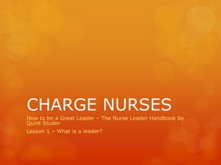 CHARGE NURSES
How to be a Great Leader – The Nurse Leader Handbook by
Quint Studer
Lesson 1 – What is a leader?
 