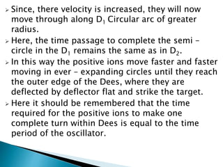  Since, there velocity is increased, they will now 
move through along D1 Circular arc of greater 
radius. 
 Here, the time passage to complete the semi – 
circle in the D1 remains the same as in D2. 
 In this way the positive ions move faster and faster 
moving in ever – expanding circles until they reach 
the outer edge of the Dees, where they are 
deflected by deflector flat and strike the target. 
 Here it should be remembered that the time 
required for the positive ions to make one 
complete turn within Dees is equal to the time 
period of the oscillator. 
 