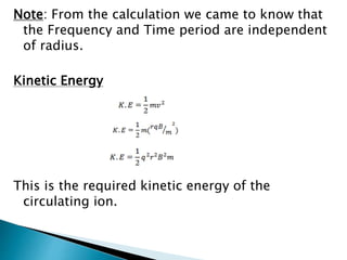 Note: From the calculation we came to know that 
the Frequency and Time period are independent 
of radius. 
Kinetic Energy 
This is the required kinetic energy of the 
circulating ion. 
 