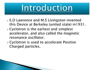 E.O Lawrence and M.S Livingston invented 
this Device at Berkeley (united state) in1931. 
 Cyclotron is the earliest and simplest 
accelerator, and also called the magnetic 
resonance oscillator. 
 Cyclotron is used to accelerate Positive 
Charged particles. 
 
