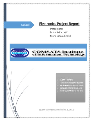 5/26/2014 Electronics Project Report
Instructors:
Mam Saira Latif
Mam Nihala Khalid
COMSATS INSTITUTE OF INFORMATION TEC. ISLAMABAD
o
o
o
o
o
 