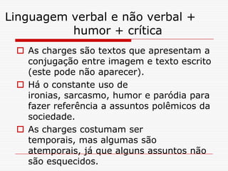 Linguagem verbal e não verbal +
humor + crítica
As charges são textos que apresentam a
conjugação entre imagem e texto escrito
(este pode não aparecer).
Há o constante uso de
ironias, sarcasmo, humor e paródia para
fazer referência a assuntos polêmicos da
sociedade.
As charges costumam ser
temporais, mas algumas são
atemporais, já que alguns assuntos não
são esquecidos.