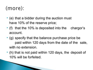  (e) that a bidder during the auction must
have 10% of the reserve price;
 (f) that the 10% is deposited into the chargor’s
account.
 (g) specify that the balance purchase price be
paid within 120 days from the date of the sale,
with no extension.
 (h) that is not paid within 120 days, the deposit of
10% will be forfeited.
 