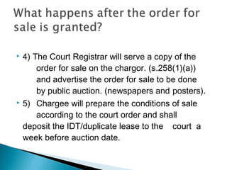  4) The Court Registrar will serve a copy of the
order for sale on the chargor. (s.258(1)(a))
and advertise the order for sale to be done
by public auction. (newspapers and posters).
 5) Chargee will prepare the conditions of sale
according to the court order and shall
deposit the IDT/duplicate lease to the court a
week before auction date.
 