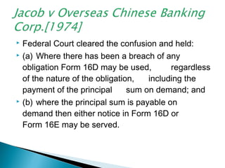  Federal Court cleared the confusion and held:
 (a) Where there has been a breach of any
obligation Form 16D may be used, regardless
of the nature of the obligation, including the
payment of the principal sum on demand; and
 (b) where the principal sum is payable on
demand then either notice in Form 16D or
Form 16E may be served.
 