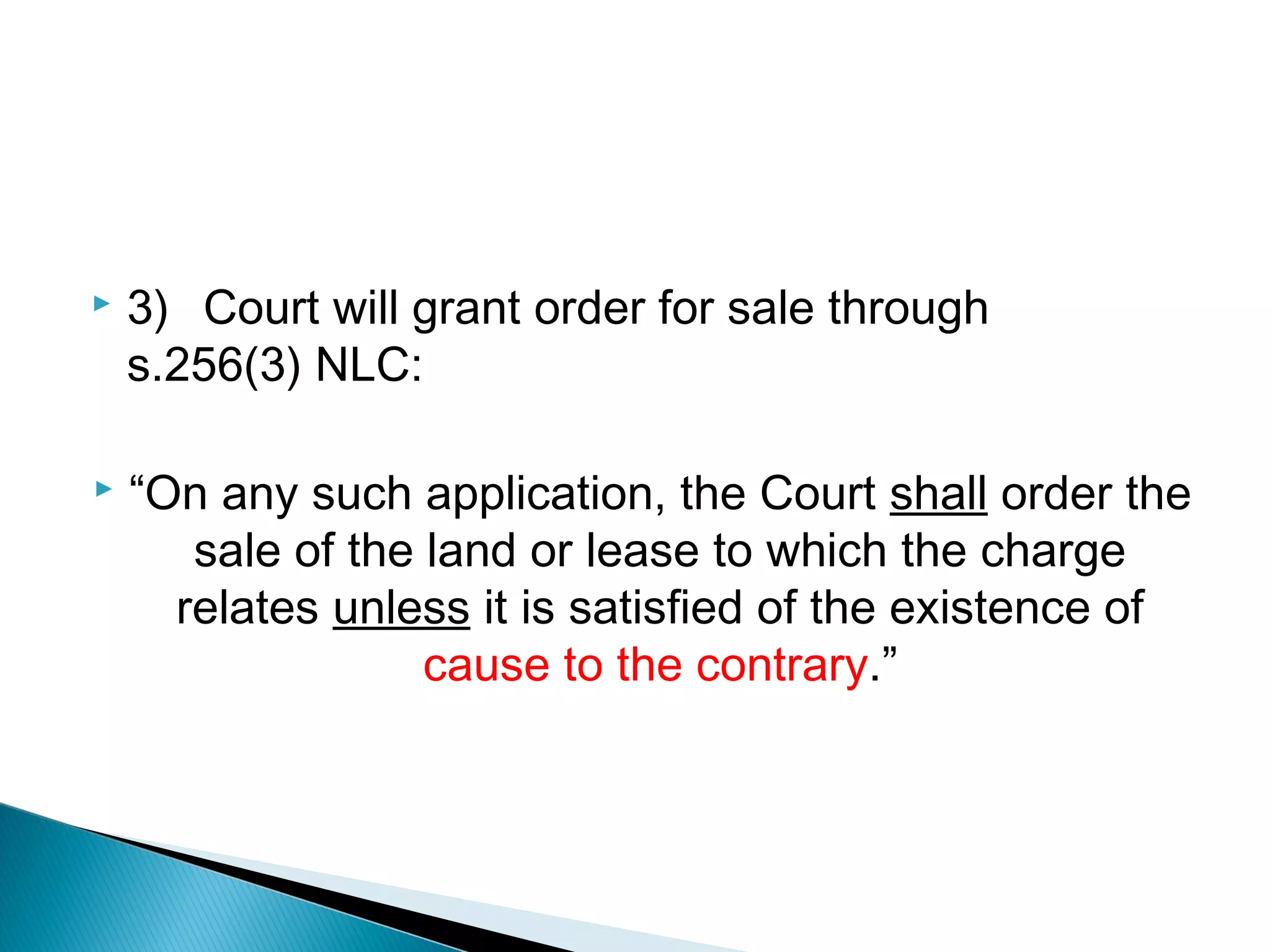  3) Court will grant order for sale through
s.256(3) NLC:
 “On any such application, the Court shall order the
sale of the land or lease to which the charge
relates unless it is satisfied of the existence of
cause to the contrary.”
 