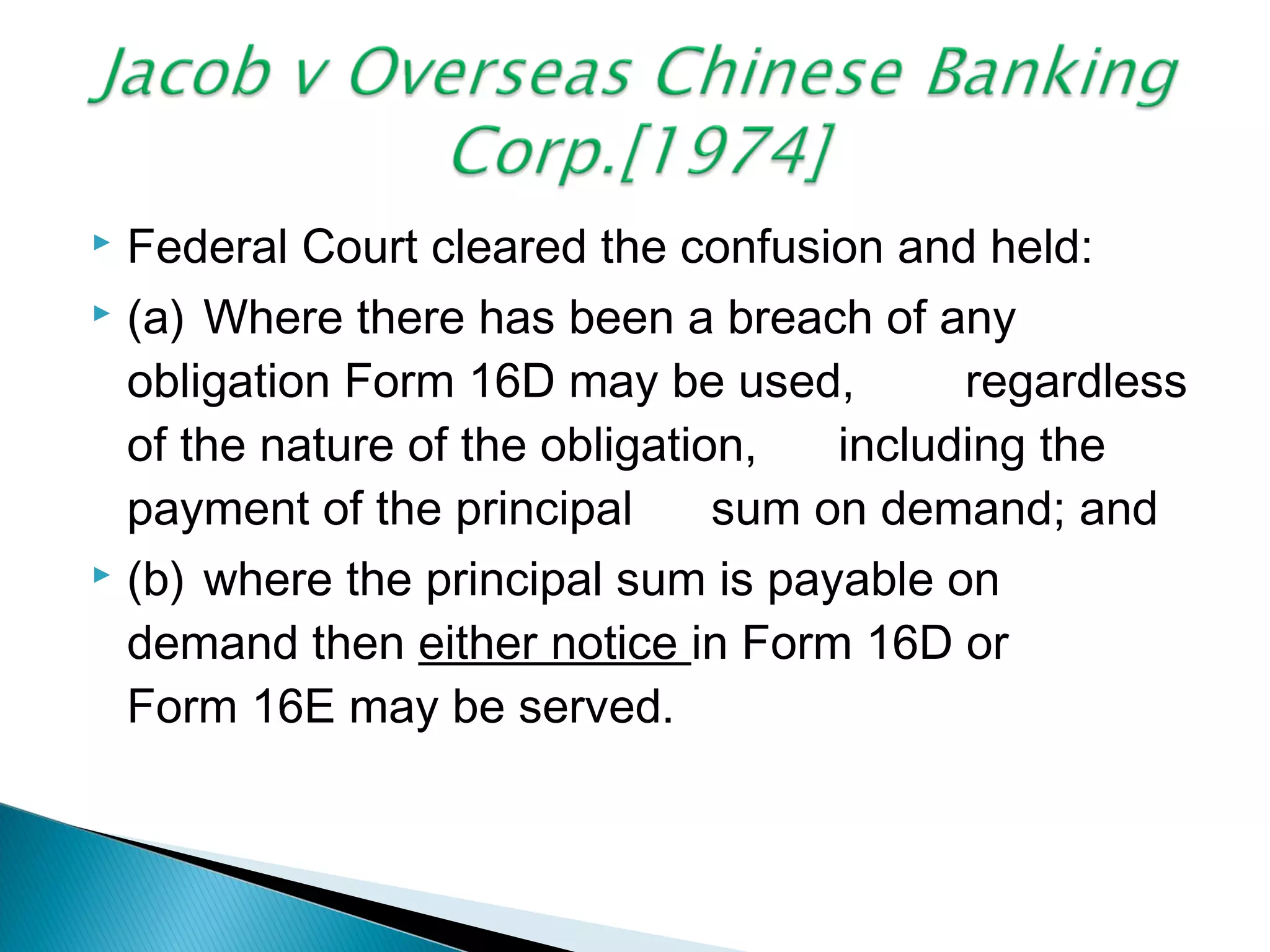  Federal Court cleared the confusion and held:
 (a) Where there has been a breach of any
obligation Form 16D may be used, regardless
of the nature of the obligation, including the
payment of the principal sum on demand; and
 (b) where the principal sum is payable on
demand then either notice in Form 16D or
Form 16E may be served.
 