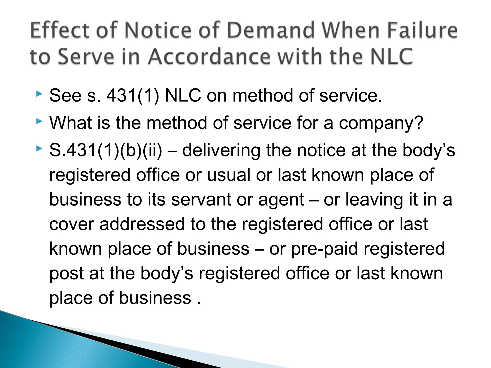  See s. 431(1) NLC on method of service.
 What is the method of service for a company?
 S.431(1)(b)(ii) – delivering the notice at the body’s
registered office or usual or last known place of
business to its servant or agent – or leaving it in a
cover addressed to the registered office or last
known place of business – or pre-paid registered
post at the body’s registered office or last known
place of business .
 