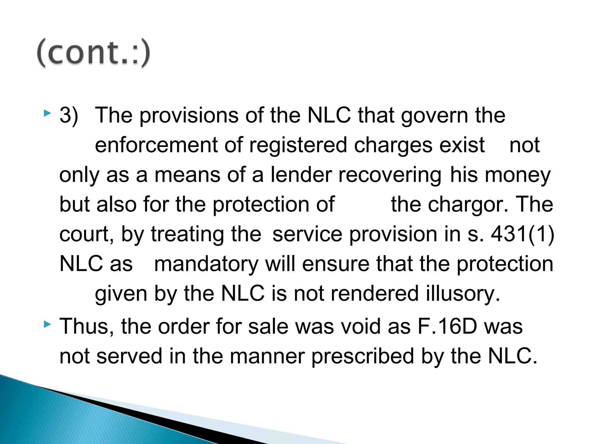  3) The provisions of the NLC that govern the
enforcement of registered charges exist not
only as a means of a lender recovering his money
but also for the protection of the chargor. The
court, by treating the service provision in s. 431(1)
NLC as mandatory will ensure that the protection
given by the NLC is not rendered illusory.
 Thus, the order for sale was void as F.16D was
not served in the manner prescribed by the NLC.
 