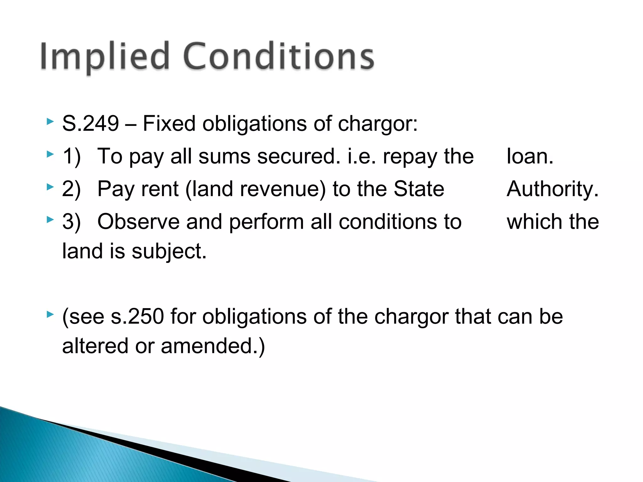  S.249 – Fixed obligations of chargor:
 1) To pay all sums secured. i.e. repay the loan.
 2) Pay rent (land revenue) to the State Authority.
 3) Observe and perform all conditions to which the
land is subject.
 (see s.250 for obligations of the chargor that can be
altered or amended.)
 