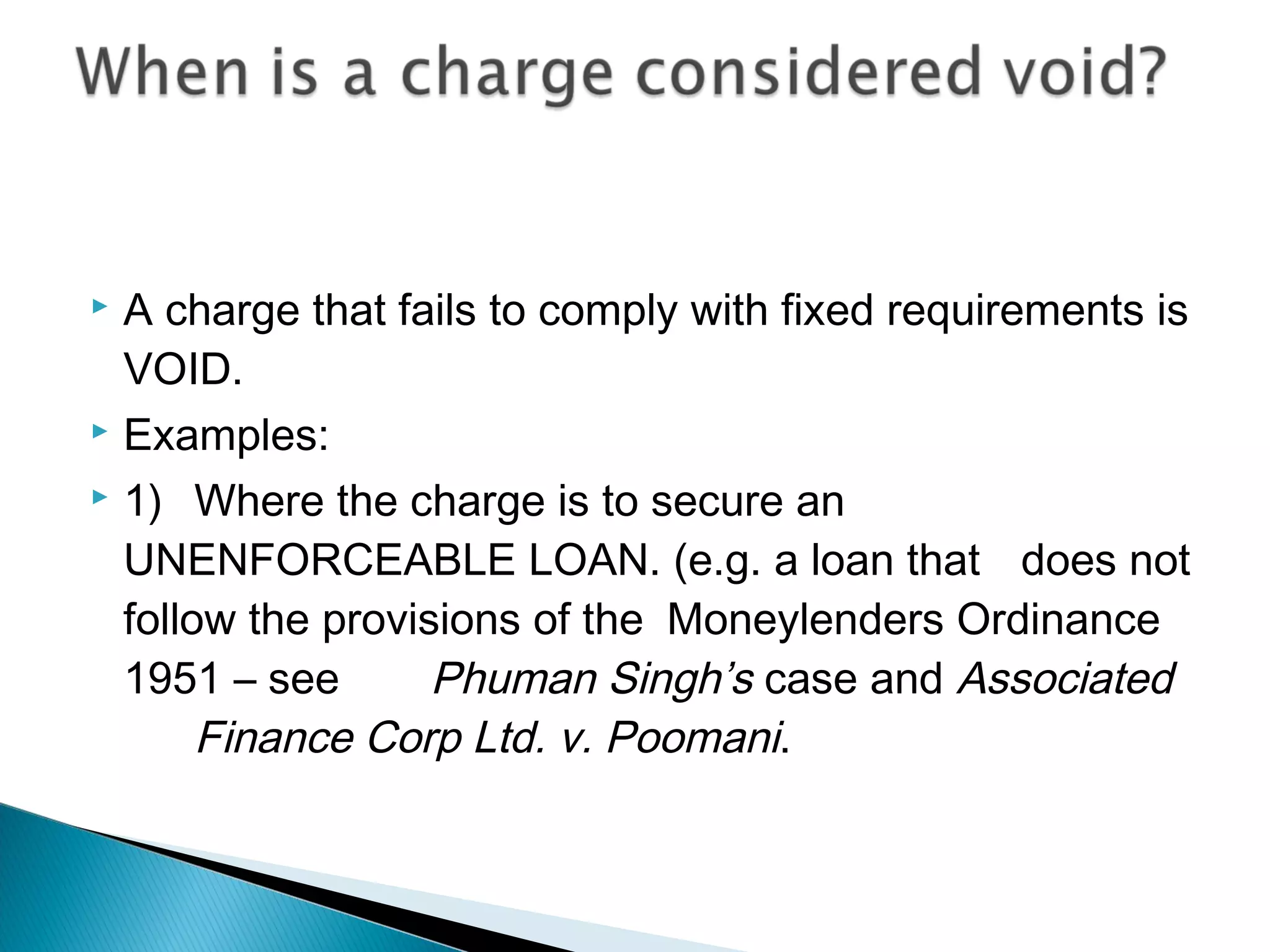  A charge that fails to comply with fixed requirements is
VOID.
 Examples:
 1) Where the charge is to secure an
UNENFORCEABLE LOAN. (e.g. a loan that does not
follow the provisions of the Moneylenders Ordinance
1951 – see Phuman Singh’s case and Associated
Finance Corp Ltd. v. Poomani.
 