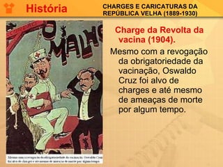 CHARGES E CARICATURAS DA REPÚBLICA VELHA (1889-1930) Charge da Revolta da vacina (1904). Mesmo com a revogação da obrigatoriedade da vacinação, Oswaldo Cruz foi alvo de charges e até mesmo de ameaças de morte por algum tempo. História 