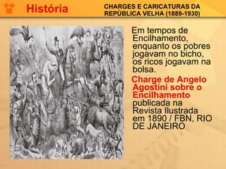 CHARGES E CARICATURAS DA REPÚBLICA VELHA (1889-1930) Em tempos de Encilhamento, enquanto os pobres jogavam no bicho, os ricos jogavam na bolsa. Charge de Angelo Agostini sobre o Encilhamento  publicada na Revista Ilustrada em 1890 / FBN, RIO DE JANEIRO História 