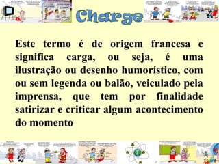 ChargeEste termo é de origem francesa e significa carga, ou seja, é uma ilustração ou desenho humorístico, com ou sem legenda ou balão, veiculado pela imprensa, que tem por finalidade satirizar e criticar algum acontecimento do momento