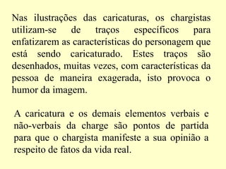 Nas ilustrações das caricaturas, os chargistas utilizam-se de traços específicos para enfatizarem as características do personagem que está sendo caricaturado. Estes traços são desenhados, muitas vezes, com características da pessoa de maneira exagerada, isto provoca o humor da imagem. A caricatura e os demais elementos verbais e não-verbais da charge são pontos de partida para que o chargista manifeste a sua opinião a respeito de fatos da vida real. 