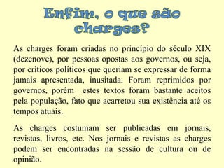 Enfim, o que são charges? As charges foram criadas no princípio do século XIX (dezenove), por pessoas opostas aos governos, ou seja, por críticos políticos que queriam se expressar de forma jamais apresentada, inusitada. Foram reprimidos por governos, porém  estes textos foram bastante aceitos pela população, fato que acarretou sua existência até os tempos atuais.As charges costumam ser publicadas em jornais, revistas, livros, etc. Nos jornais e revistas as charges podem ser encontradas na sessão de cultura ou de opinião.
