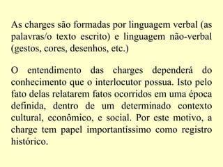 As charges são formadas por linguagem verbal (as palavras/o texto escrito) e linguagem não-verbal (gestos, cores, desenhos, etc.)O entendimento das charges dependerá do conhecimento que o interlocutor possua. Isto pelo fato delas relatarem fatos ocorridos em uma época definida, dentro de um determinado contexto cultural, econômico, e social. Por este motivo, a charge tem papel importantíssimo como registro histórico.