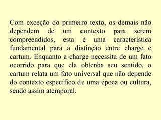 Com exceção do primeiro texto, os demais não dependem de um contexto para serem compreendidos, esta é uma característica fundamental para a distinção entre charge e cartum. Enquanto a charge necessita de um fato ocorrido para que ela obtenha seu sentido, o cartum relata um fato universal que não depende do contexto específico de uma época ou cultura, sendo assim atemporal.