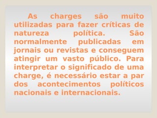 As charges são muito
utilizadas para fazer críticas de
natureza política. São
normalmente publicadas em
jornais ou revistas e conseguem
atingir um vasto público. Para
interpretar o significado de uma
charge, é necessário estar a par
dos acontecimentos políticos
nacionais e internacionais.
 