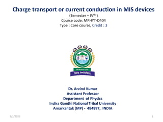 Charge transport or current conduction in MIS devices
(Semester – IVth )
Course code: MPHYT-D404
Type : Core course, Credit : 3
Dr. Arvind Kumar
Assistant Professor
Department of Physics
Indira Gandhi National Tribal University
Amarkantak (MP) - 484887, INDIA
5/2/2020 1
 