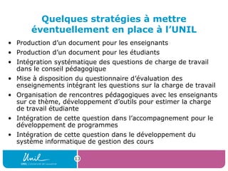 13
Quelques stratégies à mettre
éventuellement en place à l’UNIL
• Production d’un document pour les enseignants
• Production d’un document pour les étudiants
• Intégration systématique des questions de charge de travail
dans le conseil pédagogique
• Mise à disposition du questionnaire d’évaluation des
enseignements intégrant les questions sur la charge de travail
• Organisation de rencontres pédagogiques avec les enseignants
sur ce thème, développement d’outils pour estimer la charge
de travail étudiante
• Intégration de cette question dans l’accompagnement pour le
développement de programmes
• Intégration de cette question dans le développement du
système informatique de gestion des cours
 