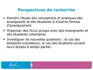Perspectives de recherche
• Etendre l’étude des conceptions et pratiques des
enseignants et des étudiants à d’autres formes
d’enseignement
• Organiser des focus groups avec des enseignants et
des étudiants volontaires
• Investiguer de nouvelles questions : le cas des
étudiants travailleurs, le cas des étudiants suivant
leurs études à temps partiel…
14
 