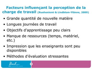 4
Facteurs influençant la perception de la
charge de travail (Ruohoniemi & Lindblom-Ylänne, 2009)
• Grande quantité de nouvelle matière
• Longues journées de travail
• Objectifs d’apprentissage peu clairs
• Manque de ressources (temps, matériel,
etc.)
• Impression que les enseignants sont peu
disponibles
• Méthodes d’évaluation stressantes
 