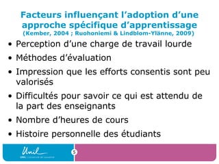 5
Facteurs influençant l’adoption d’une
approche spécifique d’apprentissage
(Kember, 2004 ; Ruohoniemi & Lindblom-Ylänne, 2009)
• Perception d’une charge de travail lourde
• Méthodes d’évaluation
• Impression que les efforts consentis sont peu
valorisés
• Difficultés pour savoir ce qui est attendu de
la part des enseignants
• Nombre d’heures de cours
• Histoire personnelle des étudiants
 