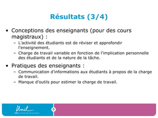 Résultats (3/4)
• Conceptions des enseignants (pour des cours
magistraux) :
– L’activité des étudiants est de réviser et approfondir
l’enseignement.
– Charge de travail variable en fonction de l’implication personnelle
des étudiants et de la nature de la tâche.
• Pratiques des enseignants :
– Communication d’informations aux étudiants à propos de la charge
de travail.
– Manque d’outils pour estimer la charge de travail.
9
 