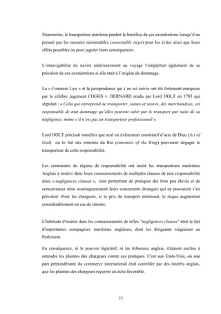 11
Néanmoins, le transporteur maritime perdait le bénéfice de ces exonérations lorsqu’il ne
prenait pas les mesures raisonnables (reasonable steps) pour les éviter ainsi que leurs
effets possibles ou pour juguler leurs conséquences.
L’innavigabilité du navire antérieurement au voyage l’empêchait également de se
prévaloir de ces exonérations si elle était à l’origine du dommage.
La « Common Law » et la jurisprudence qui s’en est suivie ont été fortement marquées
par le célèbre jugement COGGS v. BERNARD rendu par Lord HOLT en 1703 qui
stipulait : « Celui qui entreprend de transporter, saines et sauves, des marchandises, est
responsable de tout dommage qu’elles peuvent subir par le transport par suite de sa
négligence, même s’il n’est pas un transporteur professionnel ».
Lord HOLT précisait toutefois que seul un évènement constitutif d’acte de Dieu (Act of
God) ou le fait des ennemis du Roi (ennemies of the King) pouvaient dégager le
transporteur de cette responsabilité.
Les contraintes du régime de responsabilité ont incité les transporteurs maritimes
Anglais à insérer dans leurs connaissements de multiples clauses de non responsabilité
dites « negligences clauses », leur permettant de pratiquer des frets peu élevés et de
concurrencer ainsi avantageusement leurs concurrents étrangers qui ne pouvaient s’en
prévaloir. Pour les chargeurs, si le prix du transport diminuait, le risque augmentait
considérablement en cas de sinistre.
L'habitude d'insérer dans les connaissements de telles "negligences clauses" était le fait
d'importantes compagnies maritimes anglaises, dont les dirigeants siégeaient au
Parlement.
En conséquence, ni le pouvoir législatif, ni les tribunaux anglais, n'étaient enclins à
entendre les plaintes des chargeurs contre ces pratiques. C'est aux Etats-Unis, où une
part prépondérante du commerce international était contrôlée par des intérêts anglais,
que les plaintes des chargeurs reçurent un écho favorable.
 