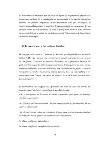 14
La Convention de Bruxelles met en place un régime de responsabilité objective du
transporteur maritime. Si la marchandise est endommagée à l'arrivée, le transporteur
maritime est présumé responsable. Cette présomption n'est pas irréfragable, le
transporteur peut la combattre et s'exonérer de sa responsabilité en invoquant un des cas
exceptés prévus par la Convention. En outre, le transporteur bénéficie d'une limitation
de responsabilité qui se traduit par un plafonnement de l'indemnisation de l’ayant droit,
destinataire ou chargeur.
b) Le chargeur dans la Convention de Bruxelles
Le chargeur est cité dans la Convention de Bruxelles pour la première fois au titre de
l’article 3, §5 : « Le chargeur sera considéré avoir garanti au transporteur, au moment
du chargement, l'exactitude des marques, du nombre, de la quantité et du poids tels
qu'ils sont fournis par lui, et le chargeur indemnisera le transporteur de toutes pertes,
dommages et dépenses provenant ou résultant d'inexactitudes sur ces points. Le droit du
transporteur à pareille indemnité ne limitera d'aucune façon sa responsabilité et ses
engagements sous l'empire du contrat de transport vis-à-vis de toute personne autre
que le chargeur ».
La responsabilité du chargeur peut également être mise en cause aux termes des
dispositions de l’article 4, §2, partiellement reproduit ci-après :
« Ni le transporteur ni le navire ne seront responsables pour perte ou dommage
résultant ou provenant :
(i) D'un acte ou d'une omission du chargeur ou propriétaire des marchandises, de son
agent ou représentant;
(m) De la freinte en volume ou en poids ou de toute autre perte ou dommage résultant
de vice caché, nature spéciale ou vice propre de la marchandise ;
(n) D'une insuffisance d'emballage ;
(o) D'une insuffisance ou imperfection de marques ;
 