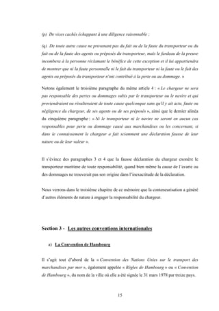 15
(p) De vices cachés échappant à une diligence raisonnable ;
(q) De toute autre cause ne provenant pas du fait ou de la faute du transporteur ou du
fait ou de la faute des agents ou préposés du transporteur, mais le fardeau de la preuve
incombera à la personne réclamant le bénéfice de cette exception et il lui appartiendra
de montrer que ni la faute personnelle ni le fait du transporteur ni la faute ou le fait des
agents ou préposés du transporteur n'ont contribué à la perte ou au dommage. »
Notons également le troisième paragraphe du même article 4 : « Le chargeur ne sera
pas responsable des pertes ou dommages subis par le transporteur ou le navire et qui
proviendraient ou résulteraient de toute cause quelconque sans qu'il y ait acte, faute ou
négligence du chargeur, de ses agents ou de ses préposés », ainsi que le dernier alinéa
du cinquième paragraphe : « Ni le transporteur ni le navire ne seront en aucun cas
responsables pour perte ou dommage causé aux marchandises ou les concernant, si
dans le connaissement le chargeur a fait sciemment une déclaration fausse de leur
nature ou de leur valeur ».
Il s’évince des paragraphes 3 et 4 que la fausse déclaration du chargeur exonère le
transporteur maritime de toute responsabilité, quand bien même la cause de l’avarie ou
des dommages ne trouverait pas son origine dans l’inexactitude de la déclaration.
Nous verrons dans le troisième chapitre de ce mémoire que la conteneurisation a généré
d’autres éléments de nature à engager la responsabilité du chargeur.
Section 3 - Les autres conventions internationales
a) La Convention de Hambourg
Il s’agit tout d’abord de la « Convention des Nations Unies sur le transport des
marchandises par mer », également appelée « Règles de Hambourg » ou « Convention
de Hambourg », du nom de la ville où elle a été signée le 31 mars 1978 par treize pays.
 