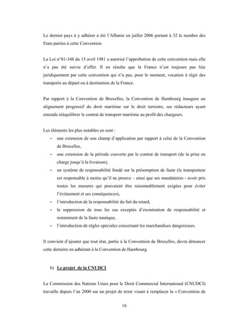 16
Le dernier pays à y adhérer a été l’Albanie en juillet 2006 portant à 32 le nombre des
Etats parties à cette Convention.
La Loi n°81-348 du 15 avril 1981 a autorisé l’approbation de cette convention mais elle
n’a pas été suivie d’effet. Il en résulte que la France n’est toujours pas liée
juridiquement par cette convention qui n’a pas, pour le moment, vocation à régir des
transports au départ ou à destination de la France.
Par rapport à la Convention de Bruxelles, la Convention de Hambourg inaugure un
alignement progressif du droit maritime sur le droit terrestre, ses rédacteurs ayant
entendu rééquilibrer le contrat de transport maritime au profit des chargeurs.
Les éléments les plus notables en sont :
- une extension de son champ d’application par rapport à celui de la Convention
de Bruxelles,
- une extension de la période couverte par le contrat de transport (de la prise en
charge jusqu’à la livraison),
- un système de responsabilité fondé sur la présomption de faute (le transporteur
est responsable à moins qu’il ne prouve – ainsi que ses mandataires - avoir pris
toutes les mesures qui pouvaient être raisonnablement exigées pour éviter
l’évènement et ses conséquences),
- l’introduction de la responsabilité du fait du retard,
- la suppression de tous les cas exceptés d’exonération de responsabilité et
notamment de la faute nautique,
- l’introduction de règles spéciales concernant les marchandises dangereuses.
Il convient d’ajouter que tout état, partie à la Convention de Bruxelles, devra dénoncer
cette dernière en adhérant à la Convention de Hambourg.
b) Le projet de la CNUDCI
La Commission des Nations Unies pour le Droit Commercial International (CNUDCI)
travaille depuis l’an 2000 sur un projet de texte visant à remplacer la « Convention de
 