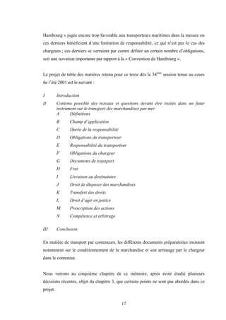 17
Hambourg » jugée encore trop favorable aux transporteurs maritimes dans la mesure ou
ces derniers bénéficient d’une limitation de responsabilité, ce qui n’est pas le cas des
chargeurs ; ces derniers se verraient par contre définir un certain nombre d’obligations,
soit une novation importante par rapport à la « Convention de Hambourg ».
Le projet de table des matières retenu pour ce texte dès la 34ème
session tenue au cours
de l’été 2001 est le suivant :
I Introduction
II Contenu possible des travaux et questions devant être traités dans un futur
instrument sur le transport des marchandises par mer
A Définitions
B Champ d’application
C Durée de la responsabilité
D Obligations du transporteur
E Responsabilité du transporteur
F Obligations du chargeur
G Documents de transport
H Fret
I Livraison au destinataire
J Droit de disposer des marchandises
K Transfert des droits
L Droit d’agir en justice
M Prescription des actions
N Compétence et arbitrage
III Conclusion
En matière de transport par conteneurs, les différents documents préparatoires insistent
notamment sur le conditionnement de la marchandise et son arrimage par le chargeur
dans le conteneur.
Nous verrons au cinquième chapitre de ce mémoire, après avoir étudié plusieurs
décisions récentes, objet du chapitre 3, que certains points ne sont pas abordés dans ce
projet.
 