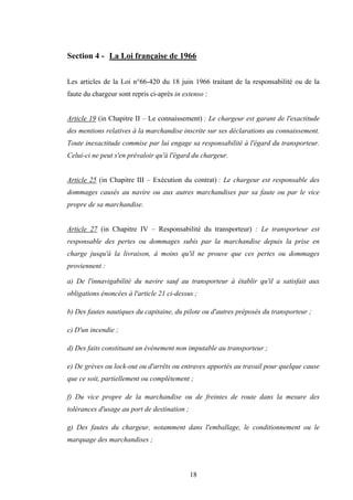 18
Section 4 - La Loi française de 1966
Les articles de la Loi n°66-420 du 18 juin 1966 traitant de la responsabilité ou de la
faute du chargeur sont repris ci-après in extenso :
Article 19 (in Chapitre II – Le connaissement) : Le chargeur est garant de l'exactitude
des mentions relatives à la marchandise inscrite sur ses déclarations au connaissement.
Toute inexactitude commise par lui engage sa responsabilité à l'égard du transporteur.
Celui-ci ne peut s'en prévaloir qu'à l'égard du chargeur.
Article 25 (in Chapitre III – Exécution du contrat) : Le chargeur est responsable des
dommages causés au navire ou aux autres marchandises par sa faute ou par le vice
propre de sa marchandise.
Article 27 (in Chapitre IV – Responsabilité du transporteur) : Le transporteur est
responsable des pertes ou dommages subis par la marchandise depuis la prise en
charge jusqu'à la livraison, à moins qu'il ne prouve que ces pertes ou dommages
proviennent :
a) De l'innavigabilité du navire sauf au transporteur à établir qu'il a satisfait aux
obligations énoncées à l'article 21 ci-dessus ;
b) Des fautes nautiques du capitaine, du pilote ou d'autres préposés du transporteur ;
c) D'un incendie ;
d) Des faits constituant un événement non imputable au transporteur ;
e) De grèves ou lock-out ou d'arrêts ou entraves apportés au travail pour quelque cause
que ce soit, partiellement ou complètement ;
f) Du vice propre de la marchandise ou de freintes de route dans la mesure des
tolérances d'usage au port de destination ;
g) Des fautes du chargeur, notamment dans l'emballage, le conditionnement ou le
marquage des marchandises ;
 