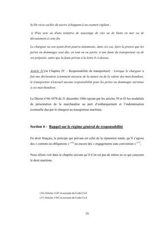 19
h) De vices cachés du navire échappant à un examen vigilant ;
i) D'un acte ou d'une tentative de sauvetage de vies ou de biens en mer ou de
déroutement à cette fin.
Le chargeur ou son ayant droit pourra néanmoins, dans ces cas, faire la preuve que les
pertes ou dommages sont dus, en tout ou en partie, à une faute du transporteur ou de
ses préposés, autre que la faute prévue à la lettre b ci-dessus.
Article 31 (in Chapitre IV – Responsabilité du transporteur) : Lorsque le chargeur a
fait une déclaration sciemment inexacte de la nature ou de la valeur des marchandises,
le transporteur n'encourt aucune responsabilité pour les pertes ou dommages survenus
à ces marchandises.
Le Décret n°66-1078 du 31 décembre 1966 rajoute par les articles 39 et 43 les modalités
de présentation de la marchandise au port d’embarquement et l’indemnisation
éventuelle due par le chargeur au transporteur maritime.
Section 4 - Rappel sur le régime général de responsabilité
En droit français, le principe qui prévaut est celui de la réparation totale, qu’il s’agisse
des « contrats ou obligations » (16)
ou encore des « engagements sans convention » (17)
,
Nous allons voir dans le chapitre suivant qu’il n’en est pas de même en ce qui concerne
le droit maritime.
(16) Articles 1147 et suivants du Code Civil
(17) Articles 1382 et suivants du Code Civil
 