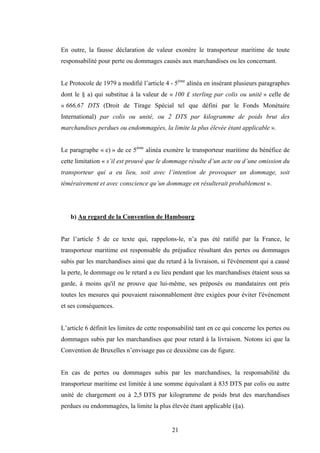 21
En outre, la fausse déclaration de valeur exonère le transporteur maritime de toute
responsabilité pour perte ou dommages causés aux marchandises ou les concernant.
Le Protocole de 1979 a modifié l’article 4 - 5ème
alinéa en insérant plusieurs paragraphes
dont le § a) qui substitue à la valeur de « 100 £ sterling par colis ou unité » celle de
« 666,67 DTS (Droit de Tirage Spécial tel que défini par le Fonds Monétaire
International) par colis ou unité, ou 2 DTS par kilogramme de poids brut des
marchandises perdues ou endommagées, la limite la plus élevée étant applicable ».
Le paragraphe « e) » de ce 5ème
alinéa exonère le transporteur maritime du bénéfice de
cette limitation « s’il est prouvé que le dommage résulte d’un acte ou d’une omission du
transporteur qui a eu lieu, soit avec l’intention de provoquer un dommage, soit
témérairement et avec conscience qu’un dommage en résulterait probablement ».
b) Au regard de la Convention de Hambourg
Par l’article 5 de ce texte qui, rappelons-le, n’a pas été ratifié par la France, le
transporteur maritime est responsable du préjudice résultant des pertes ou dommages
subis par les marchandises ainsi que du retard à la livraison, si l'événement qui a causé
la perte, le dommage ou le retard a eu lieu pendant que les marchandises étaient sous sa
garde, à moins qu'il ne prouve que lui-même, ses préposés ou mandataires ont pris
toutes les mesures qui pouvaient raisonnablement être exigées pour éviter l'événement
et ses conséquences.
L’article 6 définit les limites de cette responsabilité tant en ce qui concerne les pertes ou
dommages subis par les marchandises que pour retard à la livraison. Notons ici que la
Convention de Bruxelles n’envisage pas ce deuxième cas de figure.
En cas de pertes ou dommages subis par les marchandises, la responsabilité du
transporteur maritime est limitée à une somme équivalant à 835 DTS par colis ou autre
unité de chargement ou à 2,5 DTS par kilogramme de poids brut des marchandises
perdues ou endommagées, la limite la plus élevée étant applicable (§a).
 