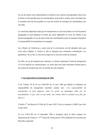 22
En cas de retard, cette responsabilité est limitée à une somme correspondant à deux fois
et demie le fret payable pour les marchandises ayant subi le retard, mais n'excédant pas
le montant total du fret payable en vertu du contrat de transport de marchandises par
mer (§b).
Le cumul des réparations dues par le transporteur en vertu des alinéas a) et b) du présent
paragraphe ne peut dépasser la limite qui serait applicable en vertu de l'alinéa a) du
présent paragraphe en cas de perte totale des marchandises pour le transport desquelles
la responsabilité du transporteur est engagée.
Les « Règles de Hambourg », autre nom de la convention, ont été adoptées alors que
(voir infra Chapitre 3, section 4, §d) le transport par conteneurs commençait à se
généraliser. De ce fait, il a été tenu compte de ce nouveau mode de transport.
En effet, en cas de transport par conteneur, ce dernier représente l’unité de chargement
s’il n’est spécifié au connaissement, ou sinon dans tout autre document faisant preuve
du contrat de transport par mer, le nombre de colis empotés.
c) Au regard de la Loi française de 1966
C’est l’article 28 de la Loi n°66-420 du 18 juin 1966 qui définit la limitation de
responsabilité du transporteur maritime comme suit : « La responsabilité du
transporteur ne peut dépasser, pour les pertes ou dommages subis par les
marchandises, et par colis ou par unité, une somme dont le montant sera fixé par
décret ».
L’article 1er
du Décret n°67-268 du 23 mars 1967 à fixé ce montant à 2.000 F par colis
ou par unité.
La Loi n°86-1292 du 23 décembre 1986 a transposé dans le Droit français les
dispositions de l’article 4 - 5ème
alinéa du Protocole de 1979 modifiant la Convention de
Bruxelles originelle.
 