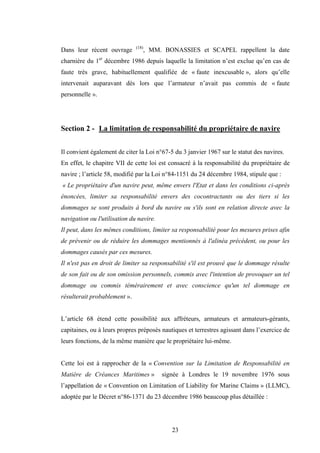 23
Dans leur récent ouvrage (18)
, MM. BONASSIES et SCAPEL rappellent la date
charnière du 1er
décembre 1986 depuis laquelle la limitation n’est exclue qu’en cas de
faute très grave, habituellement qualifiée de « faute inexcusable », alors qu’elle
intervenait auparavant dès lors que l’armateur n’avait pas commis de « faute
personnelle ».
Section 2 - La limitation de responsabilité du propriétaire de navire
Il convient également de citer la Loi n°67-5 du 3 janvier 1967 sur le statut des navires.
En effet, le chapitre VII de cette loi est consacré à la responsabilité du propriétaire de
navire ; l’article 58, modifié par la Loi n°84-1151 du 24 décembre 1984, stipule que :
« Le propriétaire d'un navire peut, même envers l'Etat et dans les conditions ci-après
énoncées, limiter sa responsabilité envers des cocontractants ou des tiers si les
dommages se sont produits à bord du navire ou s'ils sont en relation directe avec la
navigation ou l'utilisation du navire.
Il peut, dans les mêmes conditions, limiter sa responsabilité pour les mesures prises afin
de prévenir ou de réduire les dommages mentionnés à l'alinéa précédent, ou pour les
dommages causés par ces mesures.
Il n'est pas en droit de limiter sa responsabilité s'il est prouvé que le dommage résulte
de son fait ou de son omission personnels, commis avec l'intention de provoquer un tel
dommage ou commis témérairement et avec conscience qu'un tel dommage en
résulterait probablement ».
L’article 68 étend cette possibilité aux affréteurs, armateurs et armateurs-gérants,
capitaines, ou à leurs propres préposés nautiques et terrestres agissant dans l’exercice de
leurs fonctions, de la même manière que le propriétaire lui-même.
Cette loi est à rapprocher de la « Convention sur la Limitation de Responsabilité en
Matière de Créances Maritimes » signée à Londres le 19 novembre 1976 sous
l’appellation de « Convention on Limitation of Liability for Marine Claims » (LLMC),
adoptée par le Décret n°86-1371 du 23 décembre 1986 beaucoup plus détaillée :
 