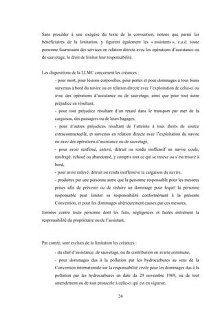24
Sans procéder à une exégèse du texte de la convention, notons que parmi les
bénéficiaires de la limitation, y figurent également les « assistants », c.a.d. toute
personne fournissant des services en relation directe avec les opérations d’assistance ou
de sauvetage, le droit de limiter leur responsabilité.
Les dispositions de la LLMC concernent les créances :
- pour mort, pour lésions corporelles, pour pertes et pour dommages à tous biens
survenus à bord du navire ou en relation directe avec l’exploitation de celui-ci ou
avec des opérations d’assistance ou de sauvetage, ainsi que pour tout autre
préjudice en résultant,
- pour tout préjudice résultant d’un retard dans le transport par mer de la
cargaison, des passagers ou de leurs bagages,
- pour d’autres préjudices résultant de l’atteinte à tous droits de source
extracontractuelle, et survenus en relation directe avec l’exploitation du navire
ou avec des opérations d’assistance ou de sauvetage,
- pour avoir renfloué, enlevé, détruit ou rendu inoffensif un navire coulé,
naufragé, échoué ou abandonné, y compris tout ce qui se trouve ou s’est trouvé à
bord,
- pour avoir enlevé, détruit ou rendu inoffensive la cargaison du navire,
- produites par une personne autre que la personne responsable pour les mesures
prises afin de prévenir ou de réduire un dommage pour lequel la personne
responsable peut limiter sa responsabilité conformément à la présente
Convention, et pour les dommages ultérieurement causes par ces mesures,
formées contre toute personne dont les faits, négligences et fautes entraînent la
responsabilité du propriétaire ou de l’assistant.
Par contre, sont exclues de la limitation les créances :
- du chef d’assistance, de sauvetage, ou de contribution en avarie commune;
- pour dommages dus à la pollution par les hydrocarbures au sens de la
Convention internationale sur la responsabilité civile pour les dommages dus à la
pollution par les hydrocarbures en date du 29 novembre 1969, ou de tout
amendement ou de tout protocole à celle-ci qui est en vigueur;
 