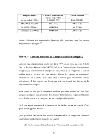 26
Jauge du navire Créances pour mort ou
lésions corporelles
Autres créances
Inf. ou égale à 2.000tx 2.000.000 DTS 1.000.000 DTS
De 2.001 à 30.000 tx 800 DT/tx 400 DTS/tx
De 30.001 à 70.000 tx 600 DTS/tx 300 DTS/tx
Supérieure à 70.000 tx 400 DTS/tx 200 DTS/tx
Notons également une augmentation beaucoup plus importante pour les navires
transporteurs de passagers (20)
.
Section 3 - Vers une limitation de la responsabilité du chargeur ?
Dans son rapport préliminaire aux travaux de la 34ème
session tenue au cours de l’été
2001, le Secrétaire Général de la CNUDCI écrivait : « Dans les régimes internationaux
en vigueur, la responsabilité du chargeur est très limitée et ses obligations, si tant est
qu’elles existent, ne sont pas bien définies. Durant les travaux du sous-comité
international, on a estimé qu’il serait utile d’énoncer plus précisément lesdites
obligations ». Il faut entendre par là que ces textes ne traitent que fort peu de la
responsabilité du chargeur.
Nous venons de voir que le transporteur maritime peut donc aujourd’hui, sauf faute
inexcusable, opposer à ses créanciers deux régimes de limitation de responsabilité ; face
à cela, le chargeur ne peut en opposer aucune ce qui parait inéquitable.
Est-il pour autant nécessaire de règlementer ou de légiférer sur ce qui pourrait n’être
qu’un besoin apparent d’équité ?
Quels pourraient être les cas dans lesquels la responsabilité du chargeur en conteneur
serait telle qu’une limitation doive être envisagée ?
(20) Tous les montants relatifs au Protocole de 1996 sont issus de la source citée en (18)
 