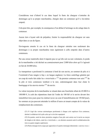 27
Considérons tout d’abord le cas dans lequel la faute du chargeur n’entraîne de
dommages qu’à sa propre marchandise, chargée dans un conteneur qu’il a lui-même
empoté.
Cela peut être, par exemple, la conséquence d’un défaut d’arrimage ou de calage dans le
conteneur.
Aucun tiers n’ayant subi de préjudice, limiter la responsabilité du chargeur est sans
objet dans ce cas de figure.
Envisageons ensuite le cas où la faute du chargeur entraîne non seulement des
dommages à sa propre marchandise mais également à celle empotée dans d’autres
conteneurs.
Par une erreur matérielle dont il importe peu ici qu’elle soit ou non volontaire, le poids
de la marchandise a été déclaré au connaissement pour 2.000 kilos alors qu’il s’agissait
en fait de 20.000 kilos.
Le transporteur a positionné le conteneur à bord de son navire, en sommet de pile et à
l’extrémité d’une rangée (« bay » en langue anglaise). La force centrifuge générée par
un coup de roulis fait céder les « twist-locks » (21)
du premier conteneur non saisi (22)
de
la pile et trois conteneurs tombent à la mer, endommageant dans leur chute le
bastingage et les œuvres mortes (23)
du navire.
La valeur moyenne de la marchandise se situant dans une fourchette allant de 45.000 $ à
100.000 €, le coût des réparations étant de l’ordre de 100 K€ et le navire devant être
immobilisé trois jours pour les réaliser (avec un cout d’immobilisation de 150 K€/jour),
les sommes en jeu peuvent atteindre le million d’euros en tenant compte de la valeur de
remplacement des conteneurs.
(21) Il s’agit des verrous automatiques positionnés à chaque coin supérieur d’un conteneur,
destiné à solidariser de la pile celui qui va lui être superposé
(22) En pontée, seuls les deux premières rangées d’une pile sont saisies sur le navire au moyen
de tringles et de ridoirs, outre les « twist-locks » ; ces derniers assurent seuls la solidarisation des
trois ou quatre rangées supérieures
(23) Partie émergée de la coque par opposition à la partie immergée dénommée « œuvres vives »
 