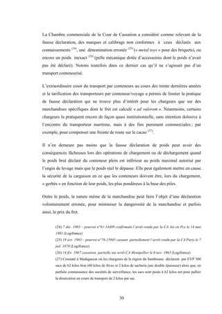30
La Chambre commerciale de la Cour de Cassation a considéré comme relevant de la
fausse déclaration, des marques et calibrage non conformes à ceux déclarés aux
connaissements (24)
, une dénomination erronée (25)
(« metal toys » pour des briquets), ou
encore un poids inexact (26)
(pelle mécanique dotée d’accessoires dont le poids n’avait
pas été déclaré). Notons toutefois dans ce dernier cas qu’il ne s’agissait pas d’un
transport conteneurisé.
L’extraordinaire essor du transport par conteneurs au cours des trente dernières années
et la tarification des transporteurs par conteneur/voyage a permis de limiter la pratique
de fausse déclaration qui ne trouve plus d’intérêt pour les chargeurs que sur des
marchandises spécifiques dont le fret est calculé « ad valorem ». Néanmoins, certains
chargeurs la pratiquent encore de façon quasi institutionnelle, sans intention dolosive à
l’encontre du transporteur maritime, mais à des fins purement commerciales ; par
exemple, pour compenser une freinte de route sur le cacao (27)
.
Il n’en demeure pas moins que la fausse déclaration de poids peut avoir des
conséquences fâcheuses lors des opérations de chargement ou de déchargement quand
le poids brut déclaré du conteneur plein est inférieur au poids maximal autorisé par
l’engin de levage mais que le poids réel le dépasse. Elle peut également mettre en cause
la sécurité de la cargaison en ce que les conteneurs doivent être, lors du chargement,
« gerbés » en fonction de leur poids, les plus pondéreux à la base des piles.
Outre le poids, la nature même de la marchandise peut faire l’objet d’une déclaration
volontairement erronée, pour minimiser la dangerosité de la marchandise et parfois
ainsi, le prix du fret.
(24) 7 déc. 1983 – pourvoi n°81-14489 confirmant l’arrêt rendu par la CA Aix en Pce le 14 mai
1981 (Legifrance)
(25) 18 avr. 1983 – pourvoi n°78-15945 cassant partiellement l’arrêt rendu par la CA Paris le 7
juil. 1978 (Legifrance)
(26) 14 fév. 1967 cassation partielle sur arrêt CA Montpellier le 6 nov. 1963 (Legifrance)
(27) Constaté à Madagascar où les chargeurs de la région du Sambirano déclarent par EVP 300
sacs de 62 kilos brut (60 kilos de fèves et 2 kilos de sacherie jute double épaisseur) alors que, en
parfaite connaissance des sociétés de surveillance, les sacs sont pesés à 62 kilos net pour pallier
la dissécation en cours de transport de 2 kilos par sac.
 