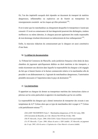 31
Or, l’un des impératifs auxquels doit répondre un document de transport de matières
dangereuses, inflammables ou explosives est de fournir au transporteur les
renseignements essentiels sur les risques qu’elles présentent (28)
.
Il est à noter que les marchandises au chargement desquelles le transporteur n’aurait pas
consenti s’il avait eu connaissance de leur dangerosité pourront être déchargées, rendues
inoffensives ou même détruites, le chargeur pouvant également être rendu responsable
de tout dommage résultant directement ou indirectement de leur embarquement (29)
.
Enfin, la mauvaise rédaction du connaissement par le chargeur est aussi constitutive
d’une faute.
b) Le défaut de documentation
Le Tribunal de Commerce de Marseille, seule juridiction française à être dotée de deux
chambres de jugement spécifiquement dédiées au droit maritime et des transports, a
rendu récemment une décision dans laquelle la responsabilité du chargeur a été engagée
du fait que n’étaient fournis ni la facture commerciale relative à la marchandise afin de
procéder à son dédouanement ni, s’agissant de marchandises dangereuses, l’autorisation
préalable nécessaire à l’importation dans le pays de destination (30)
.
c) Les instructions
Il appartient au chargeur de donner au transporteur maritime des instructions claires et
précises sur les soins particuliers à apporter à la marchandise qui lui est confiée.
La responsabilité du chargeur qui a donné instruction de transporter des avocats à une
température de 4,5° Celsius alors que ce type de marchandise doit voyager à 7° Celsius
a été partiellement retenue (31)
.
(28) LAMY TRANSPORTS Tome 3 – Marchandises dangereuses, §1742, Ed. Lamy, 2006
(29) Convention de Bruxelles, art. 4 §6 ; Décret n°66-1078 du 314 déc. 1966
(30) TC Marseille, 24 janv. 2006, CMA CGM c/ Galax Chemicals & Eurosped (inédit)
(31) TC Marseille, 17 janv. 2006, Allianz & autres c/ ZIM (inédit) ; TC Marseille, un jugement
du 13 sept. 2005, AXA & autres c/ Capitaine du « Claes Maersk » & autres (inédit)
 