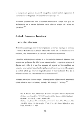 32
Le chargeur doit également prévenir le transporteur maritime de tout dépassement de
hauteur en cas de chargement dans un conteneur « open top » (32)
.
Il commet également une faute en donnant instruction de charger alors qu’il sait
pertinemment que le port de destination est en grève au moment où il donne ses
instructions (33)
.
Section 2 - L’empotage du conteneur
a) Le calage et l’arrimage
De nombreux dommages trouvent leur origine dans le mauvais empotage ou saisissage
à l’intérieur du conteneur, qui peuvent entraîner des avaries tant à la marchandise qu’au
conteneur, voire même au navire où à d’autres marchandises ou conteneurs.
Les défauts d’emballage et d’arrimage de la marchandise constituent la principale faute
commise par le chargeur. En effet, lorsque les marchandises voyagent en conteneur, le
chargeur doit veiller à ce que leur arrimage soit correct car bien qu'offrant une
protection remarquable à la marchandise qu'il contient, le conteneur ne peut lui épargner
les violents efforts qui s'exercent longitudinalement et transversalement lors de la
traversée maritime ou, verticalement, lors des manutentions (34)
.
Il importe donc que le chargeur soigne l’emballage puis la répartition de la marchandise
dans le conteneur afin d’en équilibrer la charge, puis le calage et l’arrimage (35)
.
(32) TC Marseille, 29 nov. 2002, Generali & autres et Eurocopter c/ Delmas et Marfret (inédit)
(33) Cass. com., 30 juin 2004, n° 03-10650 Mutuelles du Mans & autres c/ SGAN (Légifrance)
(34) LAMY TRANSPORTS Tome 2, éd.Lamy, 2005
(35) Cass. com., 5 mars 1996, n° 94-14627 et, sur renvoi, CA Rouen, 1ère
et 2ème
ch. civ., 8 déc.
1998, DMF 2000, p. 126 ; CA Versailles, 3ème
ch., 17 avr. 1992, Samr c/ Schmeider et autres
(Lamy Transports T2 Ed. 2006)
 