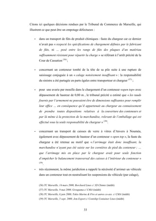 33
Citons ici quelques décisions rendues par le Tribunal de Commerce de Marseille, qui
illustrent ce que peut être un empotage défectueux :
- dans un transport de fûts de produit chimiques : faute du chargeur car ce dernier
n’avait pas « respecté les spécifications de chargement définies par le fabricant
de fûts, ni … posé entre les rangs de fûts des plaques d’un matériau
suffisamment résistant pour répartir la charge » se référant à l’arrêt précité de la
Cour de Cassation (36)
;
- concernant un conteneur tombé de la tête de sa pile suite à une rupture de
saisissage conjuguée à un « calage notoirement insuffisant » : la responsabilité
du sinistre a été partagée en parts égales entre transporteur et chargeur (37)
;
- pour une avarie par mouille dans le chargement d’un conteneur «open top» avec
dépassement de hauteur de 0,80 m , le tribunal précité a estimé que « les tauds
fournis par l’armement ne pouvaient être de dimensions suffisantes pour remplir
leur office … en conséquence qu’il appartenait au chargeur au connaissement
de prendre toutes dispositions relatives à la couverture des conteneurs et
par là même à la protection de la marchandise, relevant de l’emballage qui est
effectué sous la seule responsabilité du chargeur » (38)
.
- concernant un transport de caisses de verre à vitres d’Anvers à Nouméa,
également avec dépassement de hauteur d’un conteneur « open top », la faute du
chargeur a été retenue au motif que « l’arrimage était donc insuffisant, la
marchandise n’ayant pas été saisie sur les cornières de pied du conteneur ; …
que l’arrimage mis en place par le chargeur avait pour seule fonction
d’empêcher le balancement transversal des caisses à l’intérieur du conteneur »
(39)
.
- très récemment, la même juridiction a rappelé la nécéssité d’arrimer un véhicule
dans un conteneur tout en neutralisant les suspensions du véhicule (par calage),
(36) TC Marseille, 14 mars 2000, Borchard Lines c/ 3D Chimie (inédit)
(37) TC Marseille, 9 mai 2000, Groupama c/ CMA (inédit)
(38) TC Marseille, 6 juin 2000, Tokio Marine & Fire et autres co-ass. c/ CMA (inédit)
(39) TC Marseille, 5 sept. 2000, Jem Export c/ Contship Container Lines (inédit)
 