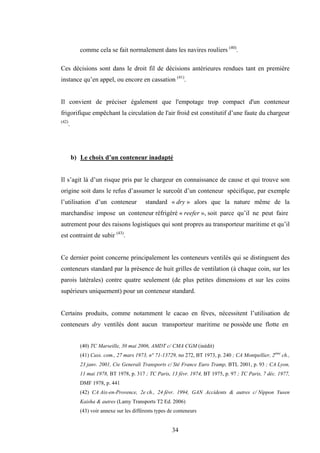 34
comme cela se fait normalement dans les navires rouliers (40)
.
Ces décisions sont dans le droit fil de décisions antérieures rendues tant en première
instance qu’en appel, ou encore en cassation (41)
.
Il convient de préciser également que l'empotage trop compact d'un conteneur
frigorifique empêchant la circulation de l'air froid est constitutif d’une faute du chargeur
(42)
.
b) Le choix d’un conteneur inadapté
Il s’agit là d’un risque pris par le chargeur en connaissance de cause et qui trouve son
origine soit dans le refus d’assumer le surcoût d’un conteneur spécifique, par exemple
l’utilisation d’un conteneur standard « dry » alors que la nature même de la
marchandise impose un conteneur réfrigéré « reefer », soit parce qu’il ne peut faire
autrement pour des raisons logistiques qui sont propres au transporteur maritime et qu’il
est contraint de subir (43)
.
Ce dernier point concerne principalement les conteneurs ventilés qui se distinguent des
conteneurs standard par la présence de huit grilles de ventilation (à chaque coin, sur les
parois latérales) contre quatre seulement (de plus petites dimensions et sur les coins
supérieurs uniquement) pour un conteneur standard.
Certains produits, comme notamment le cacao en fèves, nécessitent l’utilisation de
conteneurs dry ventilés dont aucun transporteur maritime ne possède une flotte en
(40) TC Marseille, 30 mai 2006, AMDT c/ CMA CGM (inédit)
(41) Cass. com., 27 mars 1973, n° 71-13729, no 272, BT 1973, p. 240 ; CA Montpellier, 2ème
ch.,
23 janv. 2001, Cie Generali Transports c/ Sté France Euro Tramp, BTL 2001, p. 93 ; CA Lyon,
11 mai 1978, BT 1978, p. 317 ; TC Paris, 13 févr. 1974, BT 1975, p. 97 ; TC Paris, 7 déc. 1977,
DMF 1978, p. 441
(42) CA Aix-en-Provence, 2e ch., 24 févr. 1994, GAN Accidents & autres c/ Nippon Yusen
Kaisha & autres (Lamy Transports T2 Ed. 2006)
(43) voir annexe sur les différents types de conteneurs
 