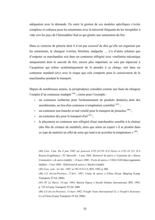 35
adéquation avec la demande. En outre la gestion de ces modules spécifiques s’avère
complexe et coûteuse pour les armements avec la nécessité fréquente de les réexpédier à
vide vers les pays de l’hémisphère Sud ce qui génère une surtaxation du fret.
Dans ce contexte de pénurie dont il n’est pas excessif de dire qu’elle est organisée par
les armements, le chargeur ivoirien, brésilien, malgache … n’a d’autre solution que
d’empoter sa marchandise soit dans un conteneur réfrigéré avec ventilation mécanique
uniquement) dont le surcoût du fret, encore plus important, ne sera pas répercuté à
l’acquéreur qui refuse systématiquement de le prendre à sa charge, soit dans un
conteneur standard (dry) avec le risque que cela comporte pour la conservation de la
marchandise pendant le transport.
Depuis de nombreuses années, la jurisprudence considère comme une faute du chargeur
l’emploi d’un conteneur inadapté (44)
; citons pour l’exemple :
- un conteneur isotherme pour l'acheminement de produits dentaires, dont des
anesthésiants, au lieu d'un conteneur à température contrôlée (45)
;
- un conteneur non étanche et mal ventilé pour le transport de pistaches (46)
;
- un conteneur dry pour le transport d'ail (47)
;
- le placement en conteneur non réfrigéré d'une marchandise sensible à la chaleur
(des fûts de cristaux de menthol), alors que selon un expert « il se produit dans
ce type de matériel un effet de serre qui tend à en accroître la température » (48)
.
(44) Cass. Com. Du 8 juin 1993 sur pourvois n°91-16 510 (CA Paris) et n°91-16 511 (CA
Rouen) (Legifrance) ; TC Marseille : 3 juin 2003, Hannover & autres c/ Capitaine du « Hansa
Commodore » & autres (inédit) – 14 mars 2006 : Fortis & autres c/ CMA CGM (deux jugements
inédits) – 5 mai 2006 : Hillebrand & autres c/ Marfret (inédit)
(45) Cass. com., 1er déc. 1992, no 90-19.611/A, BTL 1992, p. 806
(46) CA Aix-en-Provence, 27 févr. 1997, Unata & autres c/ China Ocean Shipping (Lamy
Transports T2 Ed. 2006)
(47) TC Le Havre, 14 sept. 1993, Maison Papou c/ Navale Delmas International, BTL 1993,
p. 739 et Lamy Transports T2 Ed. 2006
(48) CA Aix-en-Provence, 11 mars 1992, Freight Trans International Cy c/ People's Insurance
Cy of China (Lamy Transports T2 Ed. 2006)
 