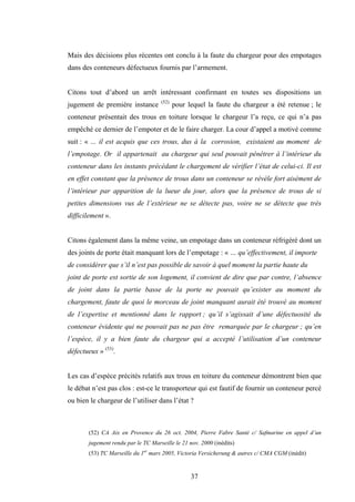 37
Mais des décisions plus récentes ont conclu à la faute du chargeur pour des empotages
dans des conteneurs défectueux fournis par l’armement.
Citons tout d’abord un arrêt intéressant confirmant en toutes ses dispositions un
jugement de première instance (52)
pour lequel la faute du chargeur a été retenue ; le
conteneur présentait des trous en toiture lorsque le chargeur l’a reçu, ce qui n’a pas
empêché ce dernier de l’empoter et de le faire charger. La cour d’appel a motivé comme
suit : « … il est acquis que ces trous, dus à la corrosion, existaient au moment de
l’empotage. Or il appartenait au chargeur qui seul pouvait pénétrer à l’intérieur du
conteneur dans les instants précédant le chargement de vérifier l’état de celui-ci. Il est
en effet constant que la présence de trous dans un conteneur se révèle fort aisément de
l’intérieur par apparition de la lueur du jour, alors que la présence de trous de si
petites dimensions vus de l’extérieur ne se détecte pas, voire ne se détecte que très
difficilement ».
Citons également dans la même veine, un empotage dans un conteneur réfrigéré dont un
des joints de porte était manquant lors de l’empotage : « … qu’effectivement, il importe
de considérer que s’il n’est pas possible de savoir à quel moment la partie haute du
joint de porte est sortie de son logement, il convient de dire que par contre, l’absence
de joint dans la partie basse de la porte ne pouvait qu’exister au moment du
chargement, faute de quoi le morceau de joint manquant aurait été trouvé au moment
de l’expertise et mentionné dans le rapport ; qu’il s’agissait d’une défectuosité du
conteneur évidente qui ne pouvait pas ne pas être remarquée par le chargeur ; qu’en
l’espèce, il y a bien faute du chargeur qui a accepté l’utilisation d’un conteneur
défectueux » (53)
.
Les cas d’espèce précités relatifs aux trous en toiture du conteneur démontrent bien que
le débat n’est pas clos : est-ce le transporteur qui est fautif de fournir un conteneur percé
ou bien le chargeur de l’utiliser dans l’état ?
(52) CA Aix en Provence du 26 oct. 2004, Pierre Fabre Santé c/ Safmarine en appel d’un
jugement rendu par le TC Marseille le 21 nov. 2000 (inédits)
(53) TC Marseille du 1er
mars 2005, Victoria Versicherung & autres c/ CMA CGM (inédit)
 