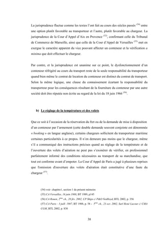 38
La jurisprudence fluctue comme les textes l’ont fait au cours des siècles passés (54)
entre
une option plutôt favorable au transporteur et l’autre, plutôt favorable au chargeur. La
jurisprudence de la Cour d’Appel d’Aix en Provence (52)
, confirmant celle du Tribunal
de Commerce de Marseille, ainsi que celle de la Cour d’Appel de Versailles (55)
met en
exergue le caractère apparent du vice pouvant affecter un conteneur et la vérification a
minima que doit effectuer le chargeur.
Par contre, et la jurisprudence est unanime sur ce point, le dysfonctionnement d’un
conteneur réfrigéré au cours du transport reste de la seule responsabilité du transporteur
quand bien même le contrat de location du conteneur est distinct du contrat de transport.
Selon la même logique, une clause du connaissement écartant la responsabilité du
transporteur pour les conséquences résultant de la fourniture du conteneur par une autre
société doit être réputée non écrite au regard de la loi du 18 juin 1966 (56)
.
b) Le réglage de la température et des volets
Que ce soit à l’occasion de la réservation du fret ou de la demande de mise à disposition
d’un conteneur par l’armement (cette double demande souvent conjointe est dénommée
« booking » en langue anglaise), certains chargeurs sollicitent du transporteur maritime
certaines particularités à ce propos. Il n’en demeure pas moins que le chargeur, même
s’il a communiqué des instructions précises quand au réglage de la température et de
l’ouverture des volets d’aération ne peut pas s’exonérer de vérifier, en professionnel
parfaitement informé des conditions nécessaires au transport de sa marchandise, que
tout est conforme avant d’empoter. La Cour d’Appel de Paris a jugé à plusieurs reprises
que l'omission d'ouverture des volets d'aération était constitutive d’une faute du
chargeur (57)
.
(54) voir chapitre1, section 1 du présent mémoire
(55) CA Versailles, 16 juin 1988, BT 1989, p145
(56) CA Rouen, 2ème
ch., 28 fév. 2002, CP Ships c/ P&O Nedlloyd, BTL 2002, p. 356
(57) CA Paris : 3 juill. 1987, BT 1988, p. 58 - 5ème
ch., 23 oct. 2002, Sarl René Lacour c/ CMA
CGM, BTL 2002, p. 830
 